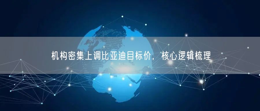 机构密集上调比亚迪目标价，核心逻辑梳理