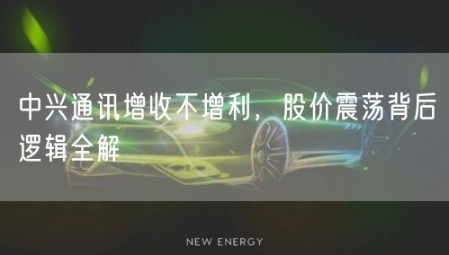 中兴通讯增收不增利，股价震荡背后逻辑全解