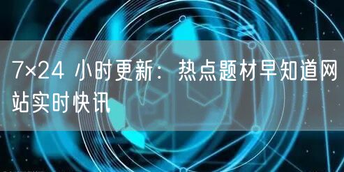 7×24 小时更新：热点题材早知道网站实时快讯