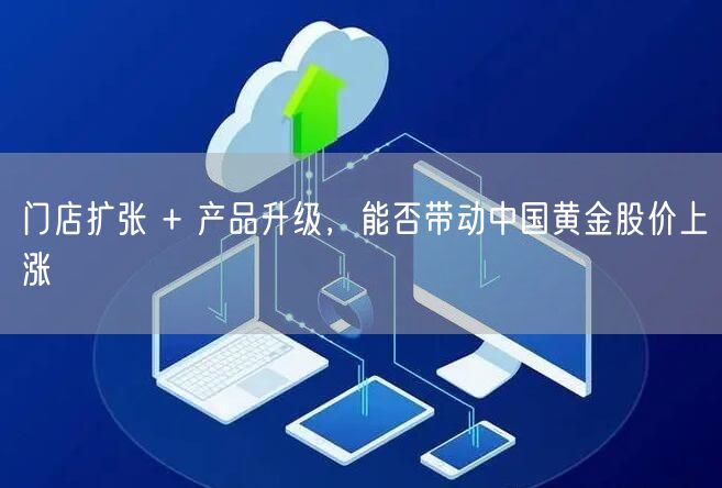 门店扩张 + 产品升级，能否带动中国黄金股价上涨