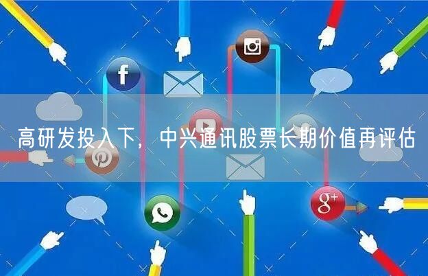 高研发投入下，中兴通讯股票长期价值再评估