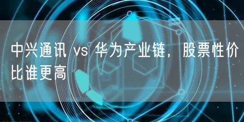 中兴通讯 vs 华为产业链，股票性价比谁更高