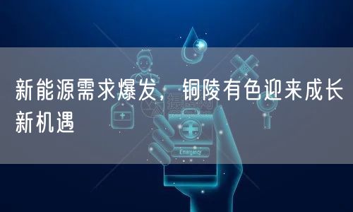新能源需求爆发，铜陵有色迎来成长新机遇