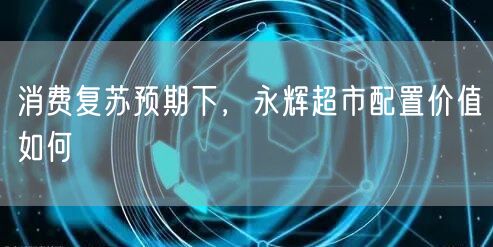 消费复苏预期下，永辉超市配置价值如何
