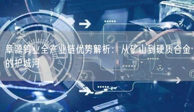 章源钨业全产业链优势解析：从矿山到硬质合金的护城河
