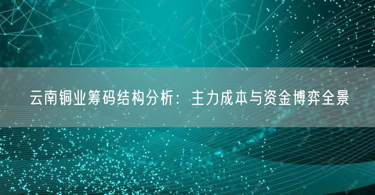 云南铜业筹码结构分析：主力成本与资金博弈全景